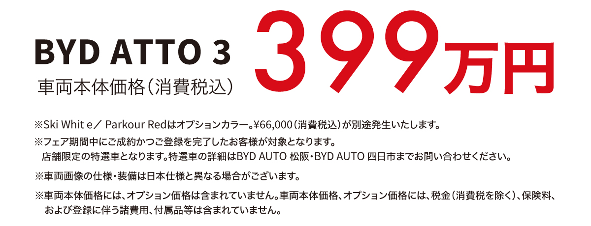BYD ATTO 3 車両本体価格（消費税込） 399万円　※Ski White／ Parkour Redはオプションカラー。￥66,000（消費税込）が別途発生いたします。※フェア期間中にご成約かつご登録を完了したお客様が対象となります。店舗限定の特選車となります。特選車の詳細はBYD AUTO 松阪・BYD AUTO 四日市までお問い合わせください。※車両画像の仕様・装備は日本仕様と異なる場合がございます。※車両本体価格には、オプション価格は含まれていません。車両本体価格、オプション価格には、税金（消費税を除く）、保険料、および登録に伴う諸費用、付属品等は含まれていません。