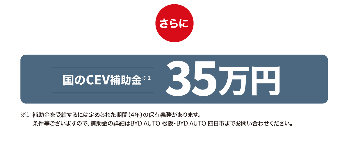 さらに 国のCEV補助金※1 35万円 ※1補助金を受給するには定められた期間（4年）の保有義務があります。条件等ございますので、補助金の詳細はBYD AUTO 松阪・BYD AUTO 四日市までお問い合わせください。