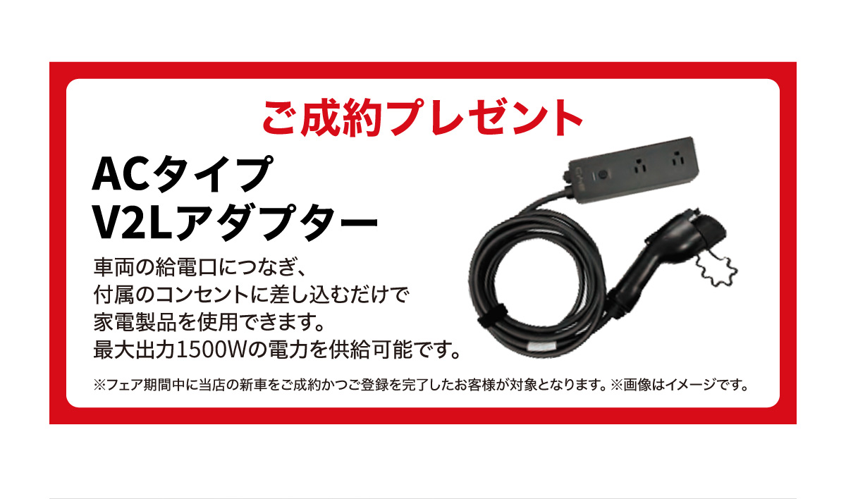 ご成約プレゼント：ACタイプ V2Lアダプター　車両の供給口につなぎ、付属のコンセントに差し込むだけで家電製品を使用できます。最大出力1500Wの電力を供給可能です。※フェア期間中に当店の新車をご成約かつご登録を完了したお客様が対象となります。※画像はイメージです。