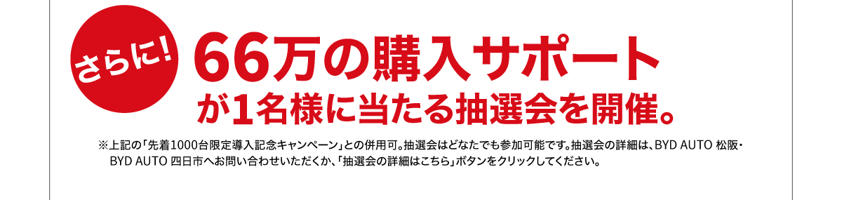 さらに！ 66万の購入サポートが1名様に当たる抽選会を開催。 ※上記の「先着1000台限定導入キャンペーン」との併用可。抽選会などはどなたでも参加可能です。抽選会の詳細は、BYD AUTO 松阪・BYD AUTO 四日市へお問い合わせいただくか、「抽選会の詳細はこちら」ボタンをクリックしてください。